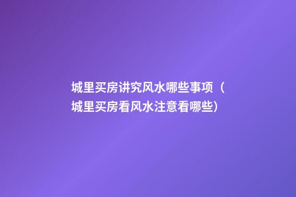 城里买房讲究风水哪些事项（城里买房看风水注意看哪些）