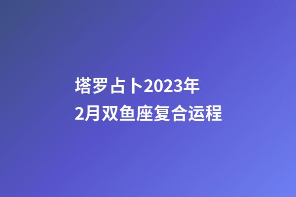 塔罗占卜2023年2月双鱼座复合运程-第1张-星座运势-玄机派