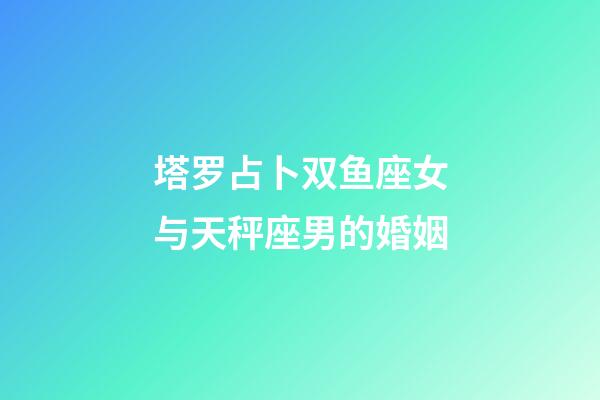 塔罗占卜双鱼座女与天秤座男的婚姻-第1张-星座运势-玄机派