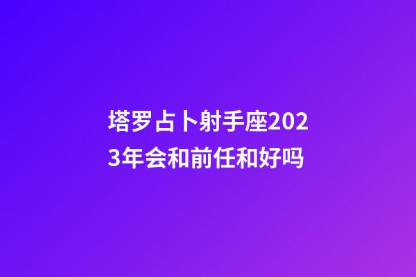 塔罗占卜射手座2023年会和前任和好吗-第1张-星座运势-玄机派