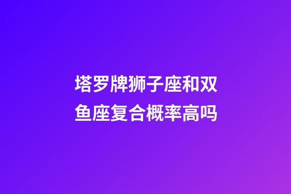 塔罗牌狮子座和双鱼座复合概率高吗-第1张-星座运势-玄机派