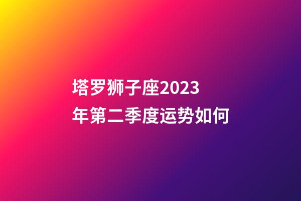 塔罗狮子座2023年第二季度运势如何-第1张-星座运势-玄机派