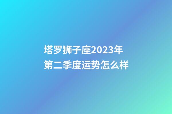塔罗狮子座2023年第二季度运势怎么样-第1张-星座运势-玄机派