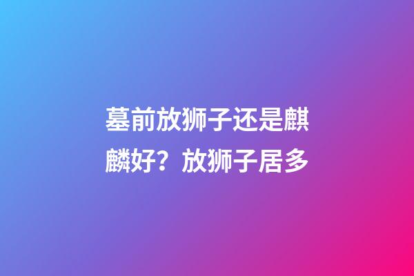 墓前放狮子还是麒麟好？放狮子居多