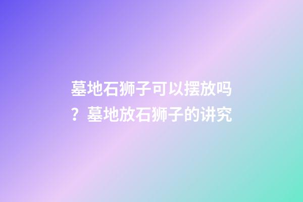 墓地石狮子可以摆放吗？墓地放石狮子的讲究