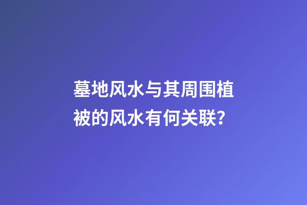 墓地风水与其周围植被的风水有何关联？