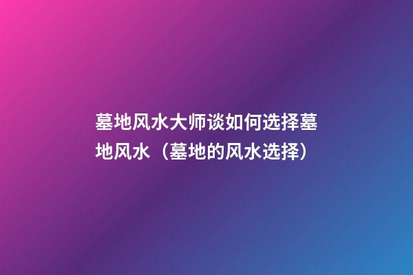 墓地风水大师谈如何选择墓地风水（墓地的风水选择）