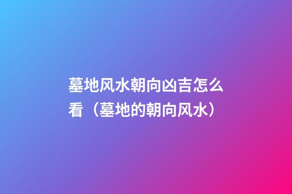 墓地风水朝向凶吉怎么看（墓地的朝向风水）