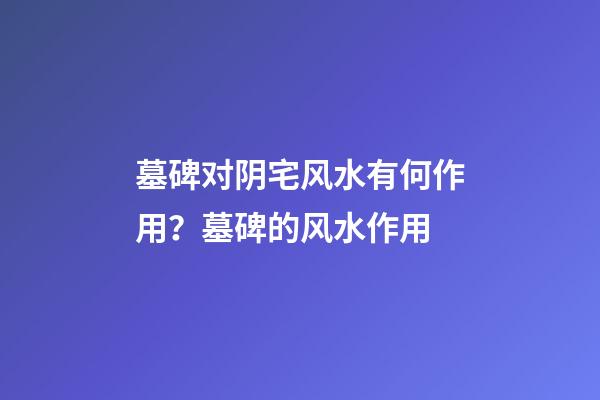 墓碑对阴宅风水有何作用？墓碑的风水作用