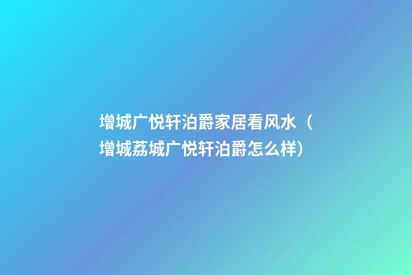 增城广悦轩泊爵家居看风水（增城荔城广悦轩泊爵怎么样）