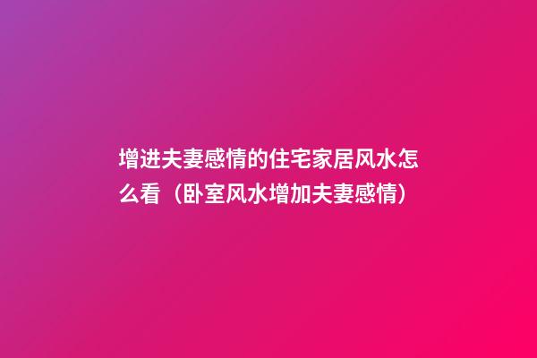 增进夫妻感情的住宅家居风水怎么看（卧室风水增加夫妻感情）