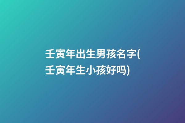壬寅年出生男孩名字(壬寅年生小孩好吗)