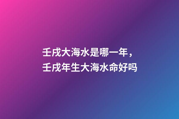 壬戌大海水是哪一年，壬戌年生大海水命好吗