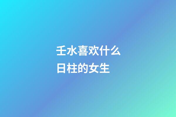 壬水喜欢什么日柱的女生