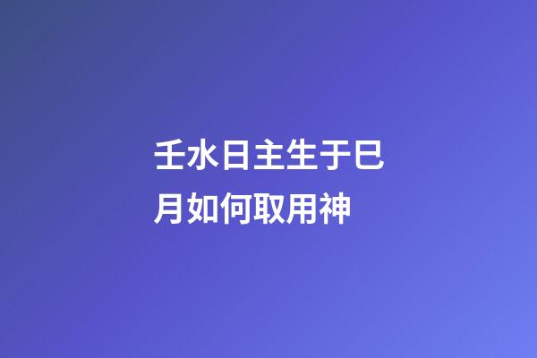 壬水日主生于巳月如何取用神?