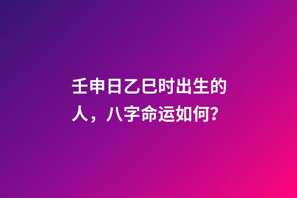 壬申日乙巳时出生的人，八字命运如何？