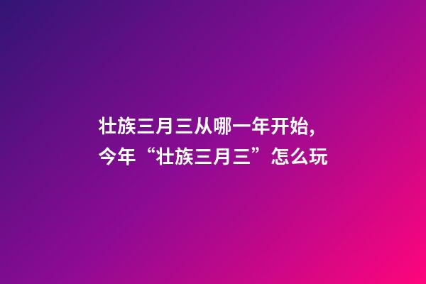 壮族三月三从哪一年开始,今年“壮族三月三”怎么玩-第1张-观点-玄机派