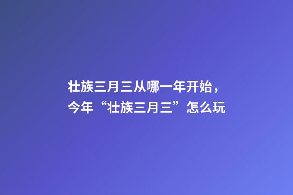 壮族三月三从哪一年开始，今年“壮族三月三”怎么玩-第1张-观点-玄机派