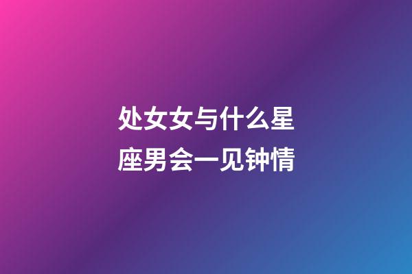 处女女与什么星座男会一见钟情-第1张-星座运势-玄机派