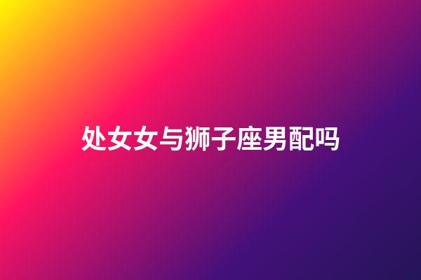 处女女与狮子座男配吗-第1张-星座运势-玄机派