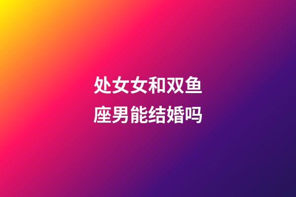 处女女和双鱼座男能结婚吗-第1张-星座运势-玄机派