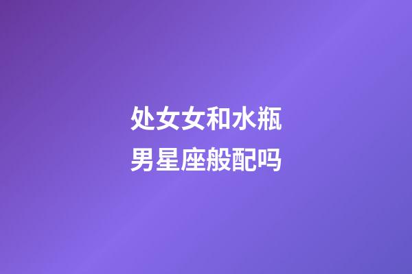处女女和水瓶男星座般配吗-第1张-星座运势-玄机派