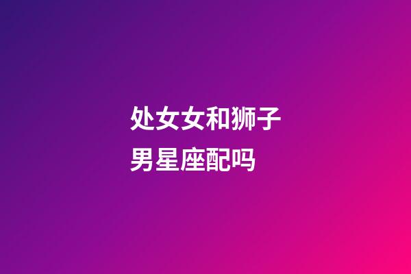 处女女和狮子男星座配吗-第1张-星座运势-玄机派