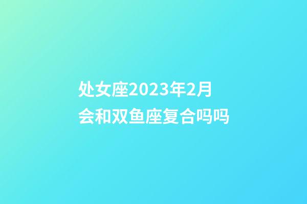 处女座2023年2月会和双鱼座复合吗吗-第1张-星座运势-玄机派