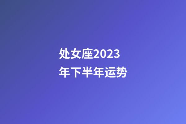 处女座2023年下半年运势-第1张-星座运势-玄机派