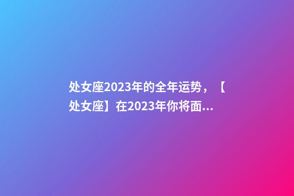 处女座2023年的全年运势，【处女座】在2023年你将面临什么样的挑战和机遇呢-第1张-观点-玄机派