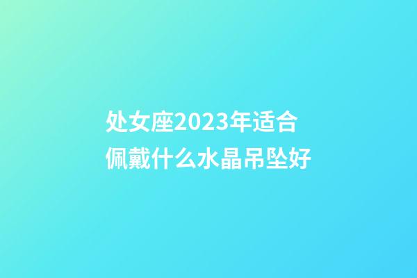 处女座2023年适合佩戴什么水晶吊坠好-第1张-星座运势-玄机派
