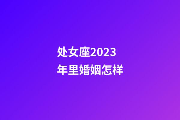 处女座2023年里婚姻怎样-第1张-星座运势-玄机派