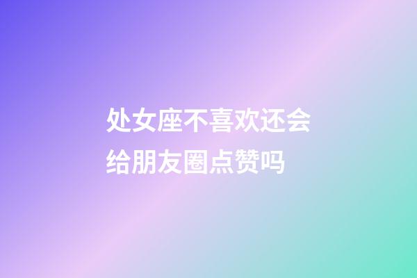 处女座不喜欢还会给朋友圈点赞吗-第1张-星座运势-玄机派
