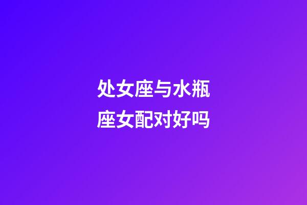 处女座与水瓶座女配对好吗-第1张-星座运势-玄机派