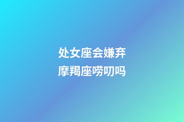 处女座会嫌弃摩羯座唠叨吗