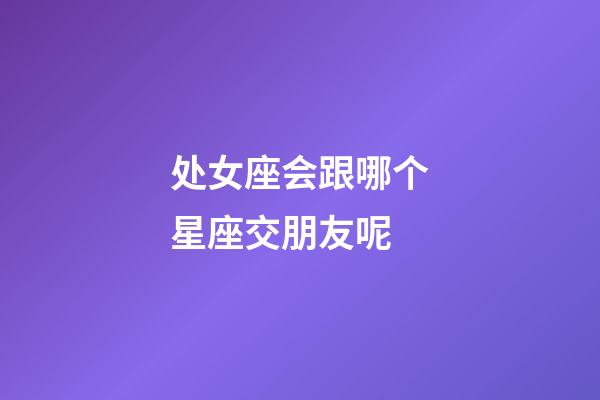 处女座会跟哪个星座交朋友呢-第1张-星座运势-玄机派