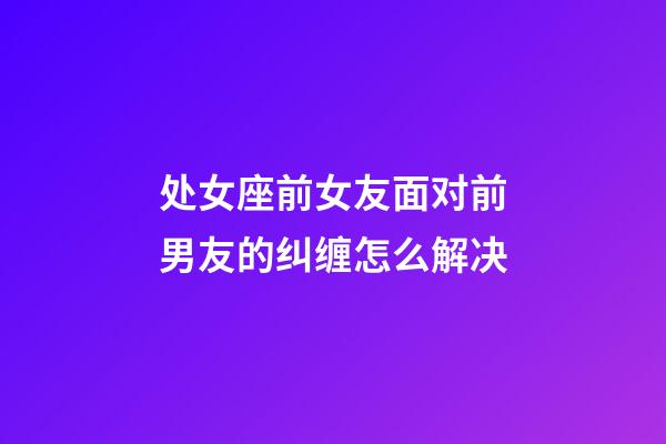 处女座前女友面对前男友的纠缠怎么解决-第1张-星座运势-玄机派