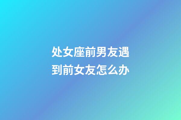 处女座前男友遇到前女友怎么办-第1张-星座运势-玄机派