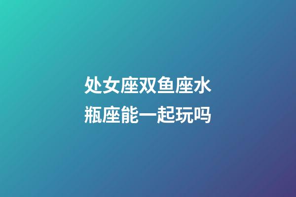 处女座双鱼座水瓶座能一起玩吗-第1张-星座运势-玄机派