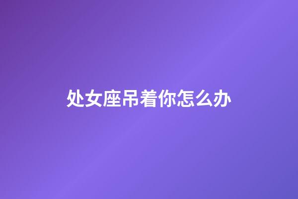 处女座吊着你怎么办-第1张-星座运势-玄机派