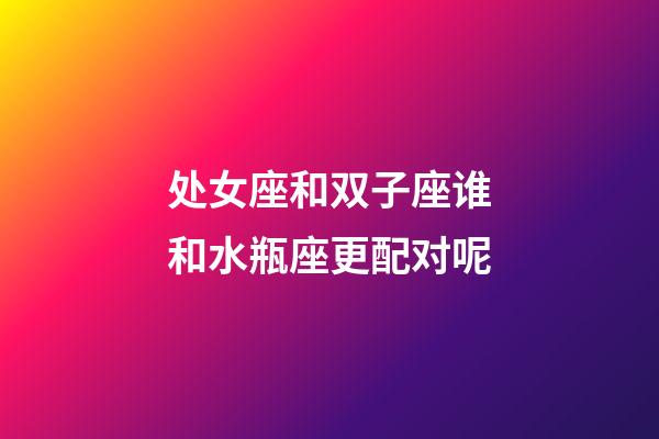 处女座和双子座谁和水瓶座更配对呢-第1张-星座运势-玄机派