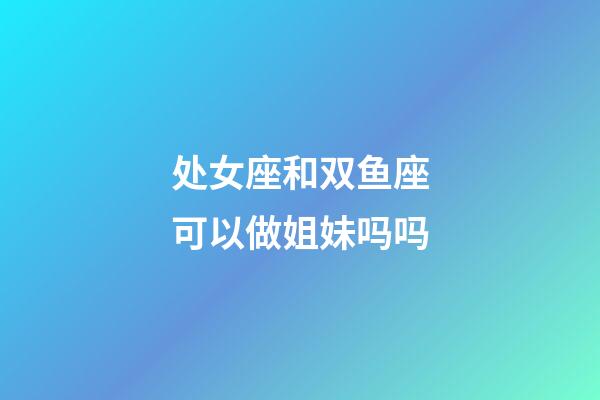 处女座和双鱼座可以做姐妹吗吗-第1张-星座运势-玄机派