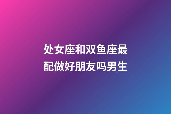 处女座和双鱼座最配做好朋友吗男生-第1张-星座运势-玄机派