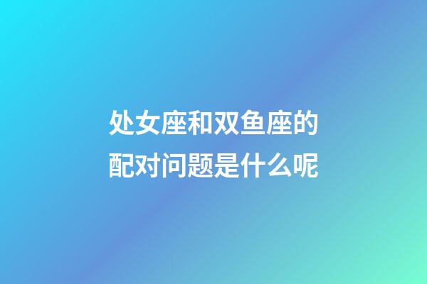 处女座和双鱼座的配对问题是什么呢-第1张-星座运势-玄机派