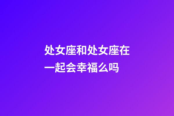 处女座和处女座在一起会幸福么吗-第1张-星座运势-玄机派