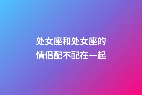 处女座和处女座的情侣配不配在一起-第1张-星座运势-玄机派