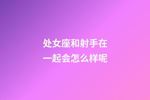 处女座和射手在一起会怎么样呢-第1张-星座运势-玄机派