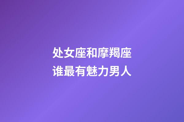 处女座和摩羯座谁最有魅力男人-第1张-星座运势-玄机派