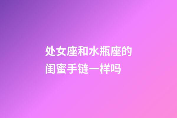 处女座和水瓶座的闺蜜手链一样吗-第1张-星座运势-玄机派