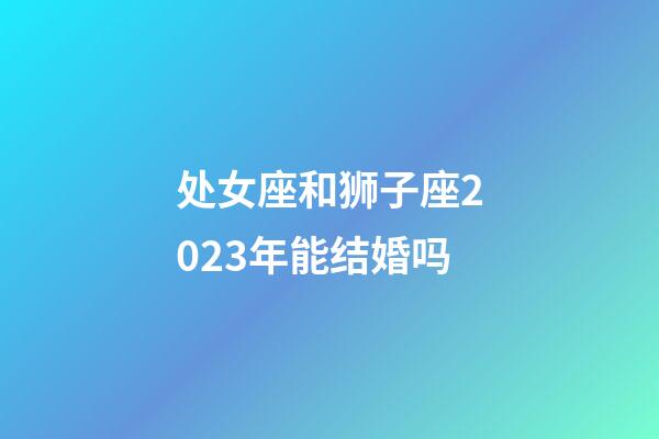 处女座和狮子座2023年能结婚吗-第1张-星座运势-玄机派